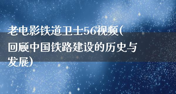 老电影铁道卫士56视频(回顾中国铁路建设的历史与发展)