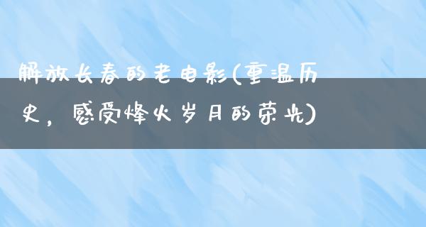 解放长春的老电影(重温历史，感受烽火岁月的荣光)