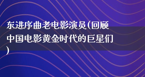 东进序曲老电影演员(回顾中国电影黄金时代的巨星们)