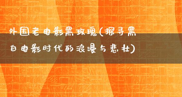 外国老电影黑玫瑰(探寻黑白电影时代的浪漫与悲壮)