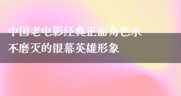 中国老电影经典正面角色永不磨灭的银幕英雄形象