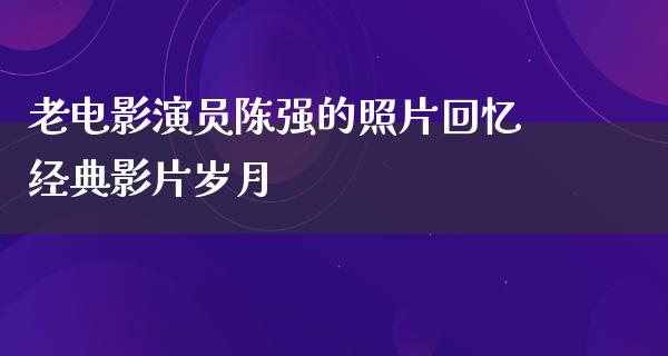 老电影演员陈强的照片回忆经典影片岁月