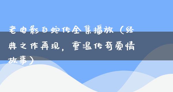 老电影白蛇传全集播放（经典之作再现，重温传奇爱情故事）