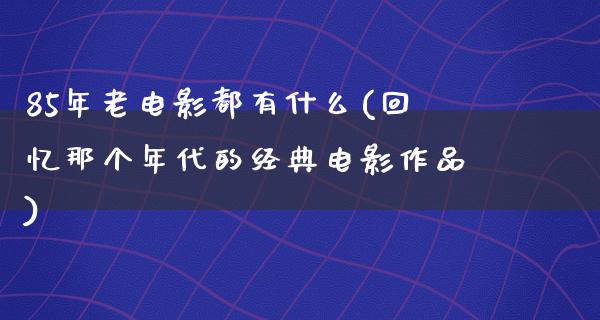 85年老电影都有什么(回忆那个年代的经典电影作品)