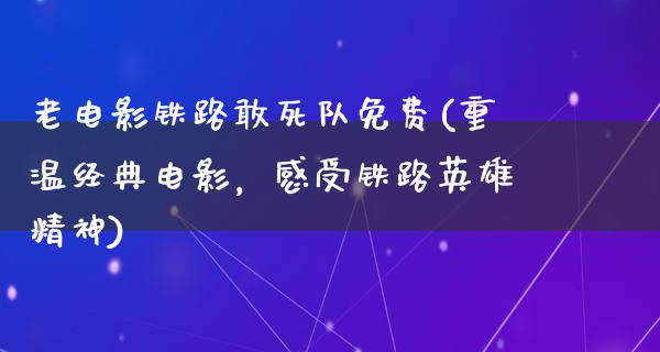 老电影铁路敢死队免费(重温经典电影，感受铁路英雄精神)