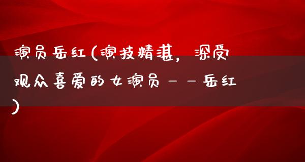 演员岳红(演技精湛，深受观众喜爱的女演员——岳红)