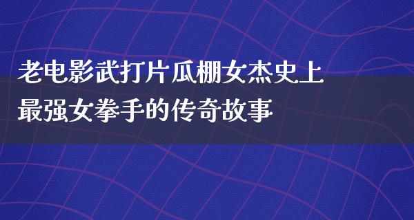 老电影武打片瓜棚女杰史上最强女拳手的传奇故事