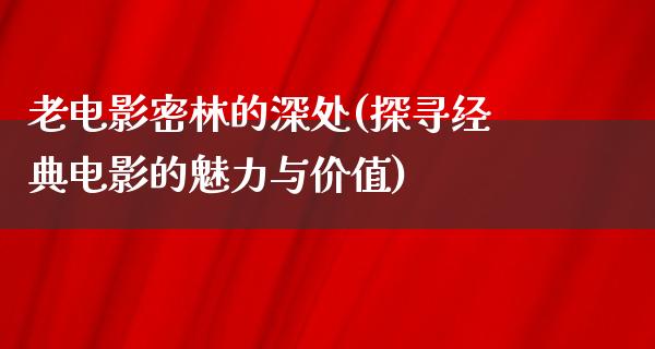 老电影密林的深处(探寻经典电影的魅力与价值)