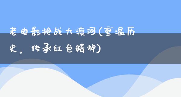 老电影抢战大渡河(重温历史，传承红色精神)