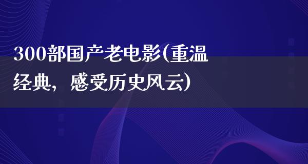 300部国产老电影(重温经典，感受历史风云)