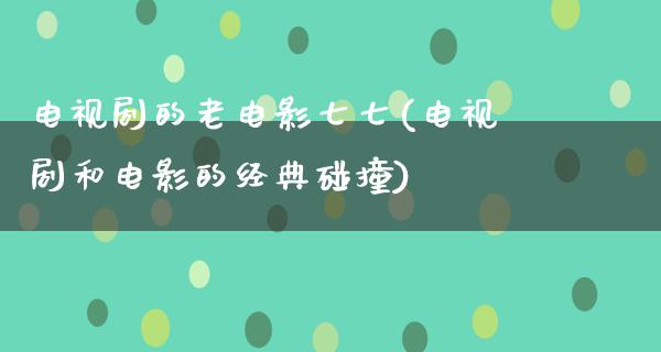 电视剧的老电影七七(电视剧和电影的经典碰撞)