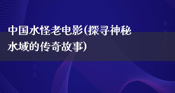 中国水怪老电影(探寻神秘水域的传奇故事)