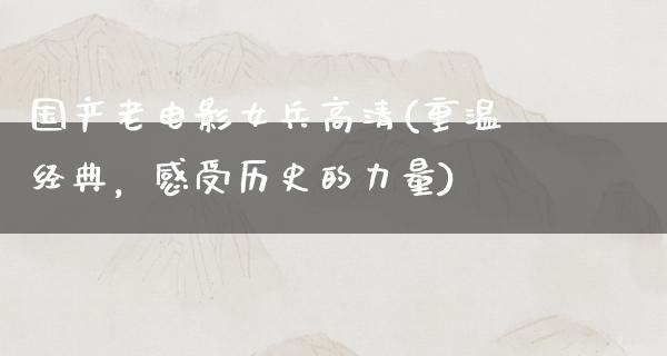 国产老电影女兵高清(重温经典，感受历史的力量)