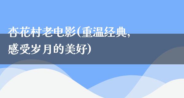 杏花村老电影(重温经典，感受岁月的美好)