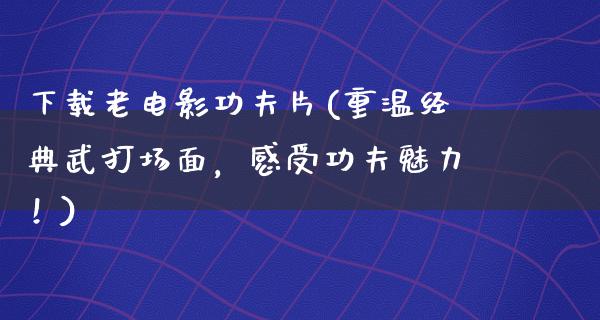 下载老电影功夫片(重温经典武打场面，感受功夫魅力！)