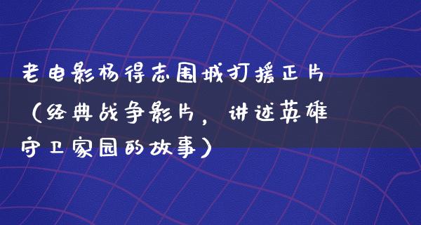 老电影杨得志围城打援正片（经典战争影片，讲述英雄守卫家园的故事）