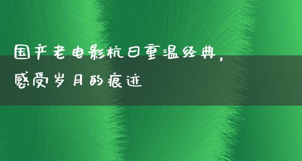 国产老电影杭曰重温经典，感受岁月的痕迹