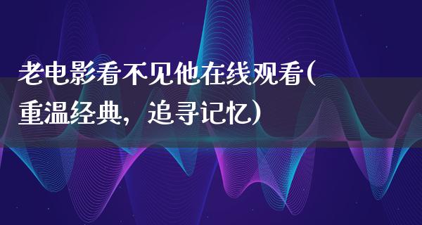 老电影看不见他在线观看(重温经典，追寻记忆)