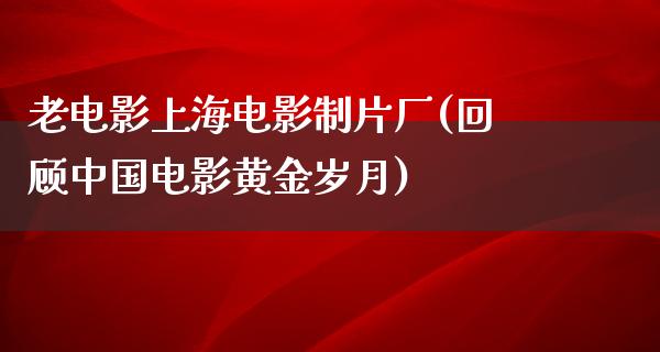 老电影上海电影制片厂(回顾中国电影黄金岁月)