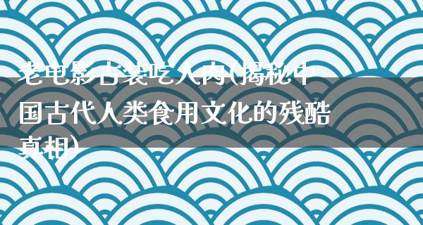 老电影古装吃人肉(揭秘中国古代人类食用文化的残酷真相)