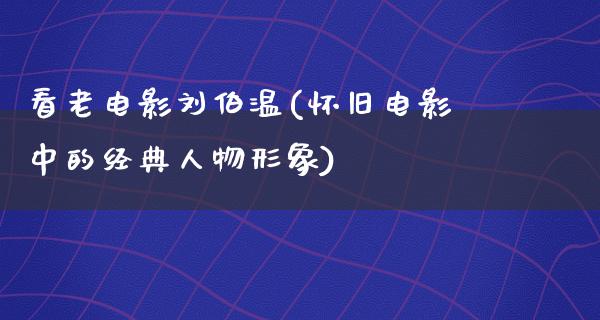 看老电影刘伯温(怀旧电影中的经典人物形象)