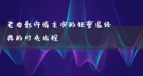 老电影许晴主演的狂重温经典的时光旅程