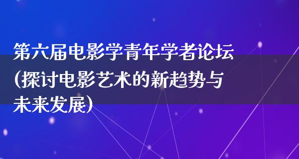 第六届电影学青年学者论坛(探讨电影艺术的新趋势与未来发展)