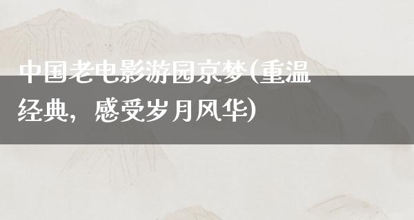 中国老电影游园京梦(重温经典，感受岁月风华)