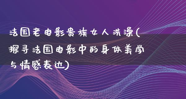 法国老电影贵族女人洗澡(探寻法国电影中的身体美学与情感表达)