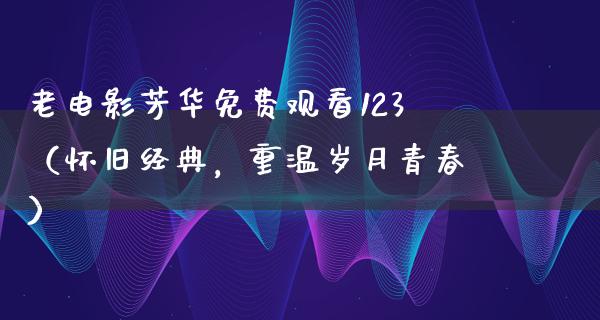 老电影芳华免费观看123（怀旧经典，重温岁月青春）