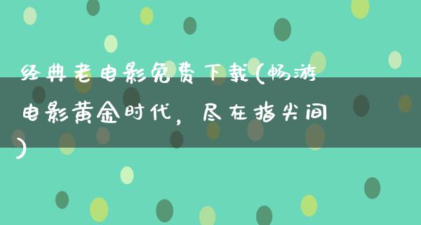 经典老电影免费下载(畅游电影黄金时代，尽在指尖间)