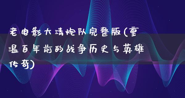 老电影大清炮队完整版(重温百年前的战争历史与英雄传奇)