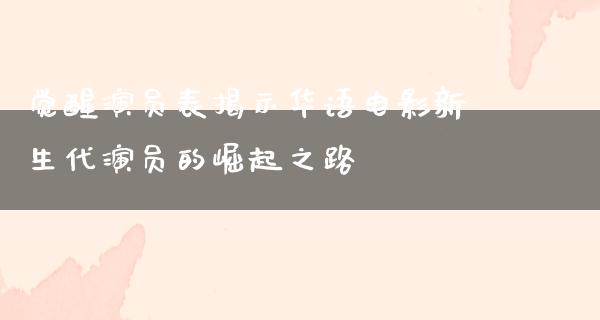 觉醒演员表揭示华语电影新生代演员的崛起之路