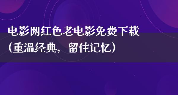 电影网红色老电影免费下载(重温经典，留住记忆)