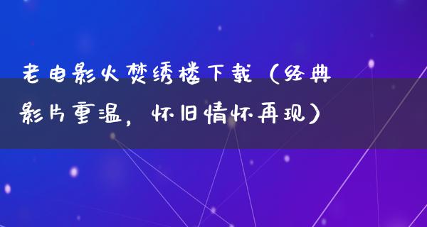 老电影火焚绣楼下载（经典影片重温，怀旧情怀再现）