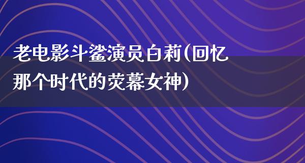 老电影斗鲨演员白莉(回忆那个时代的荧幕女神)