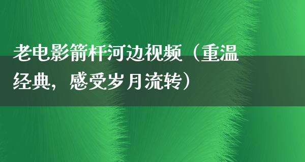 老电影箭杆河边视频（重温经典，感受岁月流转）