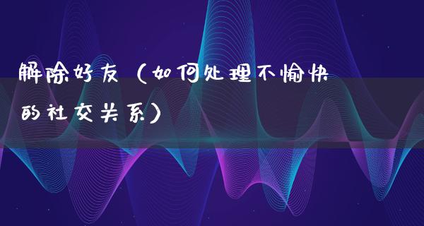 解除好友（如何处理不愉快的社交关系）