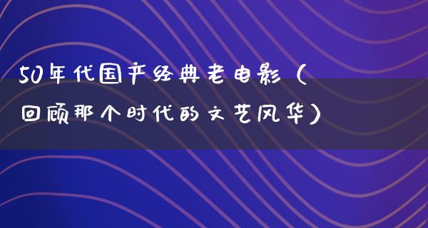 50年代国产经典老电影（回顾那个时代的文艺风华）