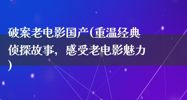 破案老电影国产(重温经典侦探故事，感受老电影魅力)