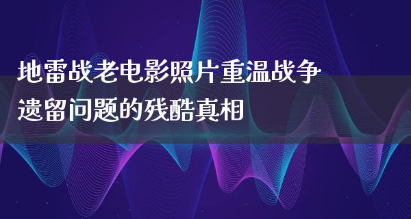 地雷战老电影照片重温战争遗留问题的残酷真相