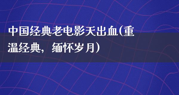 中国经典老电影天出血(重温经典，缅怀岁月)