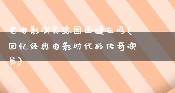 老电影演员张园还健在吗(回忆经典电影时代的传奇演员)