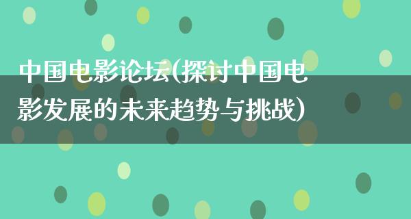 中国电影论坛(探讨中国电影发展的未来趋势与挑战)