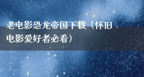 老电影恐龙帝国下载（怀旧电影爱好者必看）