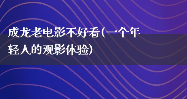 成龙老电影不好看(一个年轻人的观影体验)