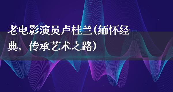 老电影演员卢桂兰(缅怀经典，传承艺术之路)