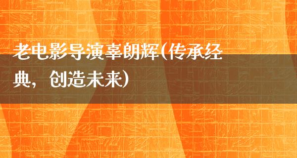 老电影导演辜朗辉(传承经典，创造未来)