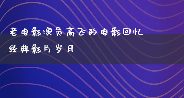 老电影演员高飞的电影回忆经典影片岁月