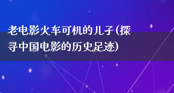 老电影火车可机的儿孑(探寻中国电影的历史足迹)